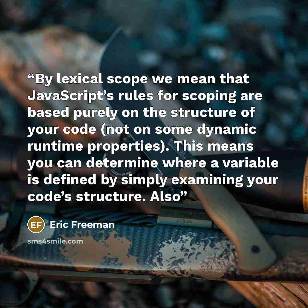 “By lexical scope we mean that JavaScript’s rules for scoping are based purely on the structure of your code (not on some dynamic runtime properties). This means you can determine where a variable is defined by simply examining your code’s structure. Also” quote by Eric Freeman