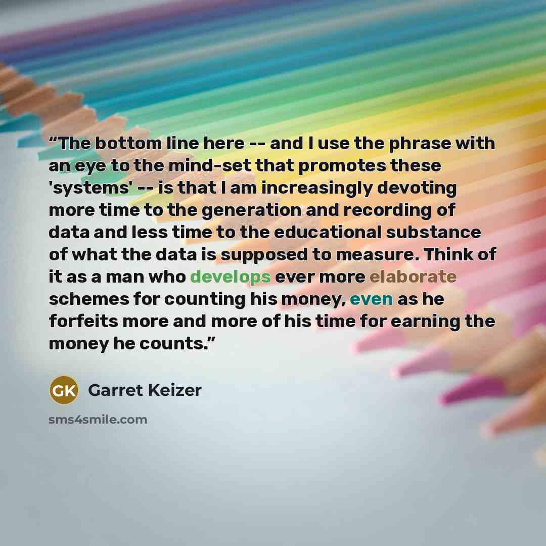 “The bottom line here -- and I use the phrase with an eye to the mind-set that promotes these 'systems' -- is that I am increasingly devoting more time to the generation and recording of data and less time to the educational substance of what the data is supposed to measure. Think of it as a man…” quote by Garret Keizer