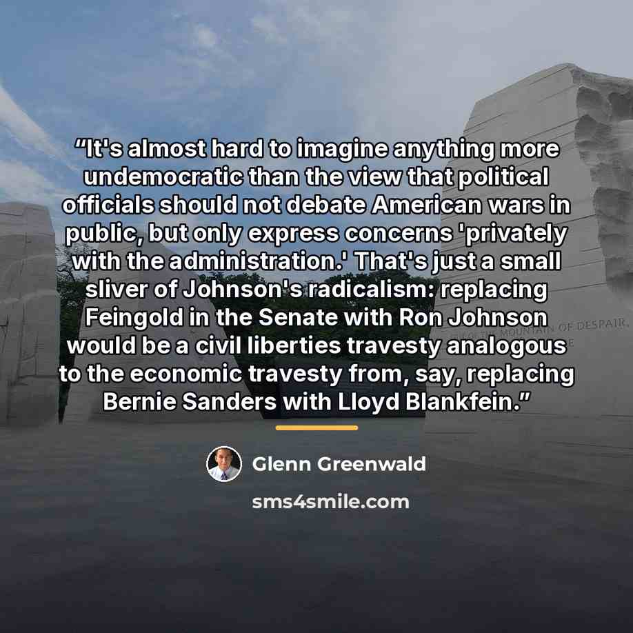 “It's almost hard to imagine anything more undemocratic than the view that political officials should not debate American wars in public, but only express concerns 'privately with the administration.' That's just a small sliver of Johnson's radicalism: replacing Feingold in the Senate with Ron…” quote by Glenn Greenwald