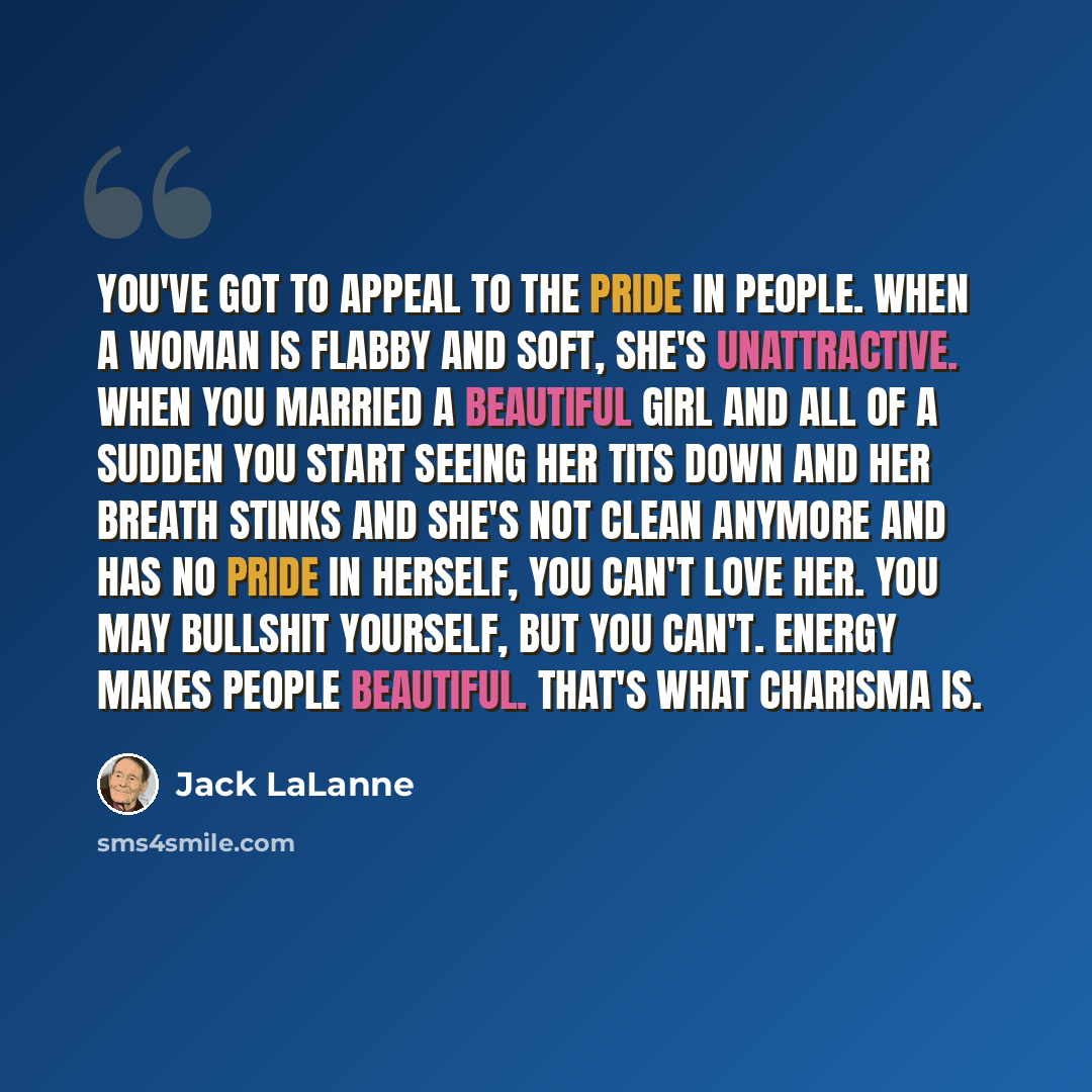 “You've got to appeal to the pride in people. When a woman is flabby and soft, she's unattractive. When you married a beautiful girl and all of a sudden you start seeing her tits down and her breath stinks and she's not clean anymore and has no pride in herself, you can't love her. You may bullshit…” quote by Jack LaLanne