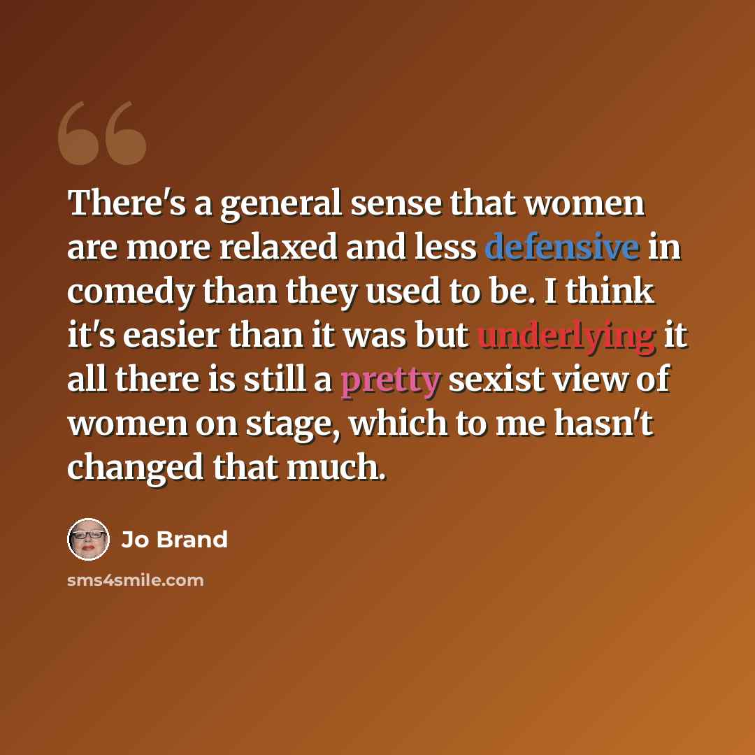 “There's a general sense that women are more relaxed and less defensive in comedy than they used to be. I think it's easier than it was but underlying it all there is still a pretty sexist view of women on stage, which to me hasn't changed that much.” quote by Jo Brand