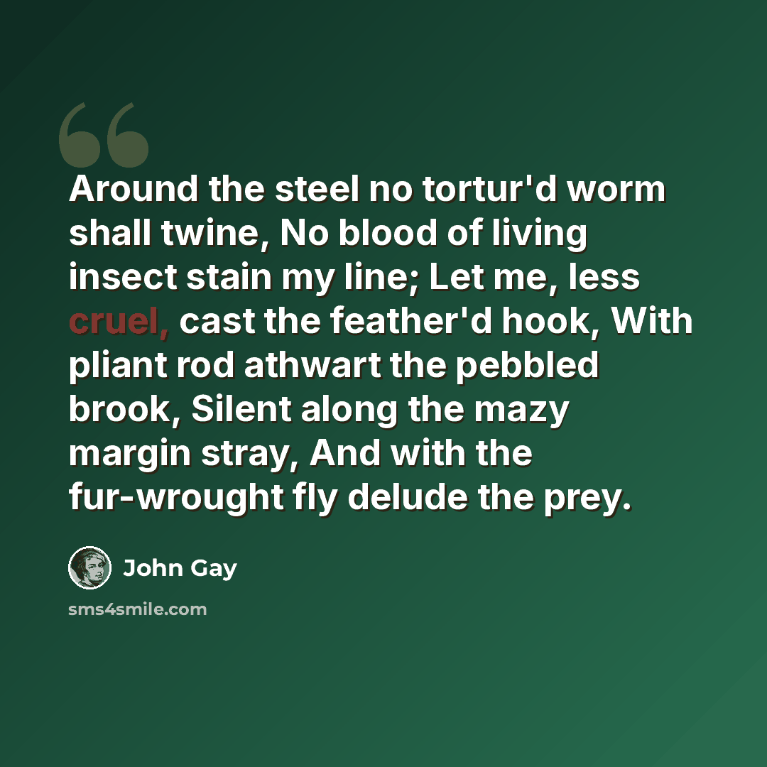 “Around the steel no tortur'd worm shall twine, No blood of living insect stain my line; Let me, less cruel, cast the feather'd hook, With pliant rod athwart the pebbled brook, Silent along the mazy margin stray, And with the fur-wrought fly delude the prey.” quote by John Gay