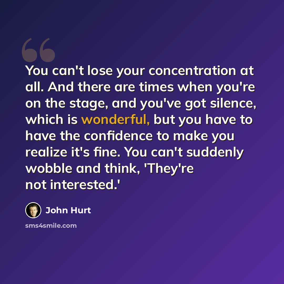 “You can't lose your concentration at all. And there are times when you're on the stage, and you've got silence, which is wonderful, but you have to have the confidence to make you realize it's fine. You can't suddenly wobble and think, 'They're not interested.'” quote by John Hurt