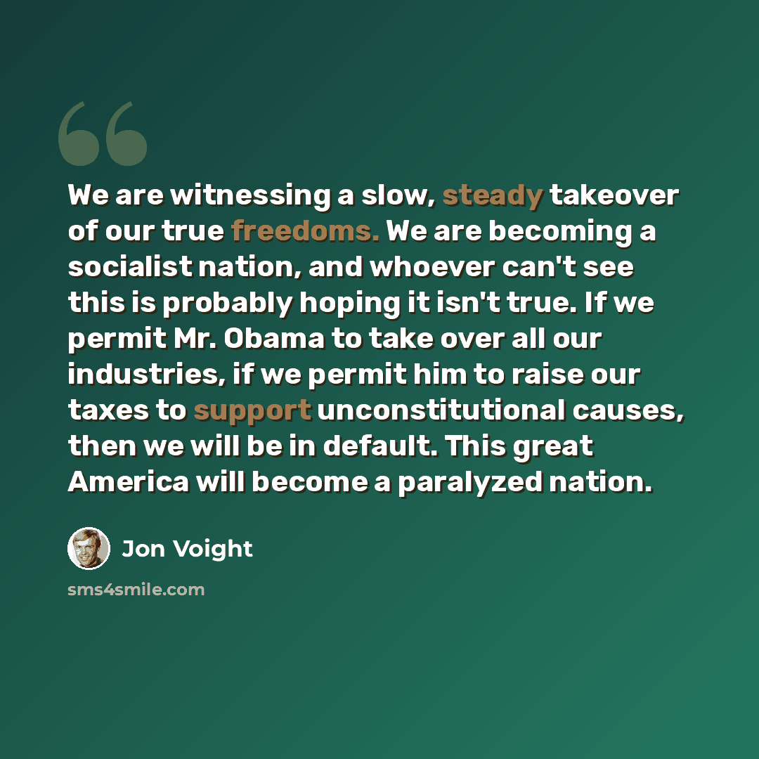 “We are witnessing a slow, steady takeover of our true freedoms. We are becoming a socialist nation, and whoever can't see this is probably hoping it isn't true. If we permit Mr. Obama to take over all our industries, if we permit him to raise our taxes to support unconstitutional causes, then we…” quote by Jon Voight