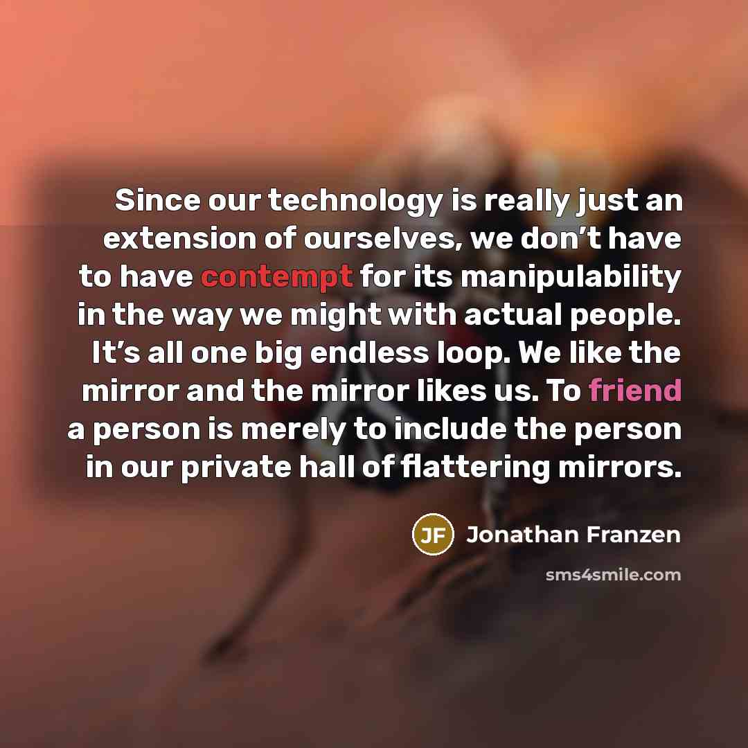 “Since our technology is really just an extension of ourselves, we don’t have to have contempt for its manipulability in the way we might with actual people. It’s all one big endless loop. We like the mirror and the mirror likes us. To friend a person is merely to include the person in our private…” quote by Jonathan Franzen