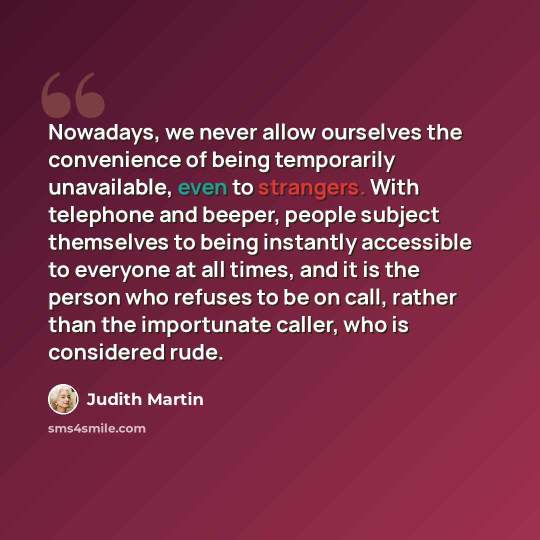 “Nowadays, we never allow ourselves the convenience of being temporarily unavailable, even to strangers. With telephone and beeper, people subject themselves to being instantly accessible to everyone at all times, and it is the person who refuses to be on call, rather than the importunate caller…” quote by Judith Martin