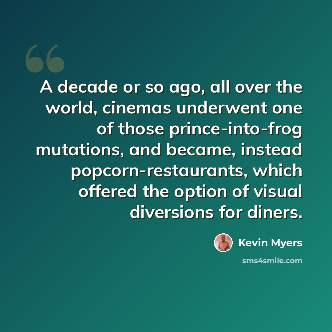 “A decade or so ago, all over the world, cinemas underwent one of those prince-into-frog mutations, and became, instead popcorn-restaurants, which offered the option of visual diversions for diners.” quote by Kevin Myers