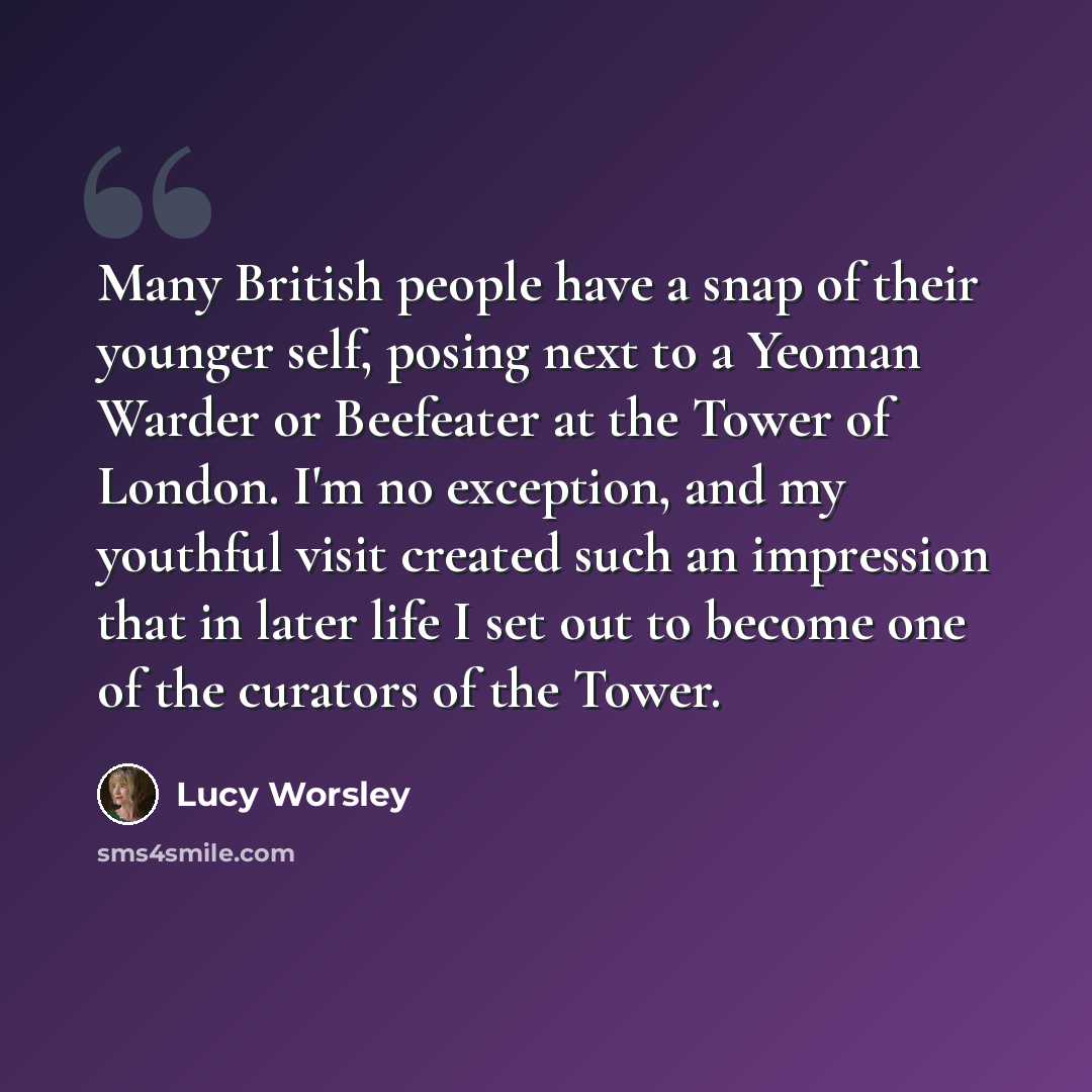 “Many British people have a snap of their younger self, posing next to a Yeoman Warder or Beefeater at the Tower of London. I'm no exception, and my youthful visit created such an impression that in later life I set out to become one of the curators of the Tower.” quote by Lucy Worsley