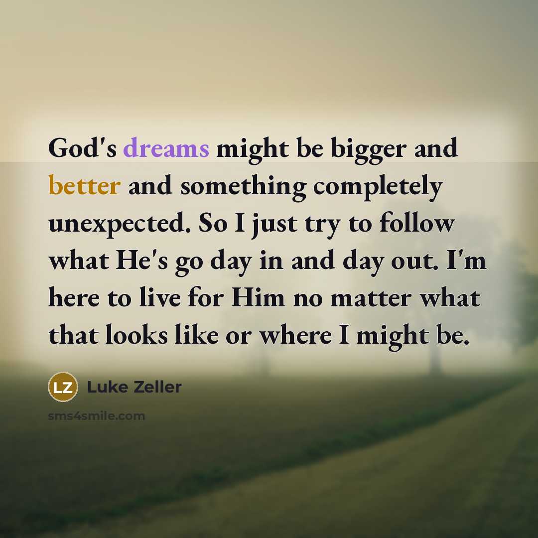 “God's dreams might be bigger and better and something completely unexpected. So I just try to follow what He's go day in and day out. I'm here to live for Him no matter what that looks like or where I might be.” quote by Luke Zeller