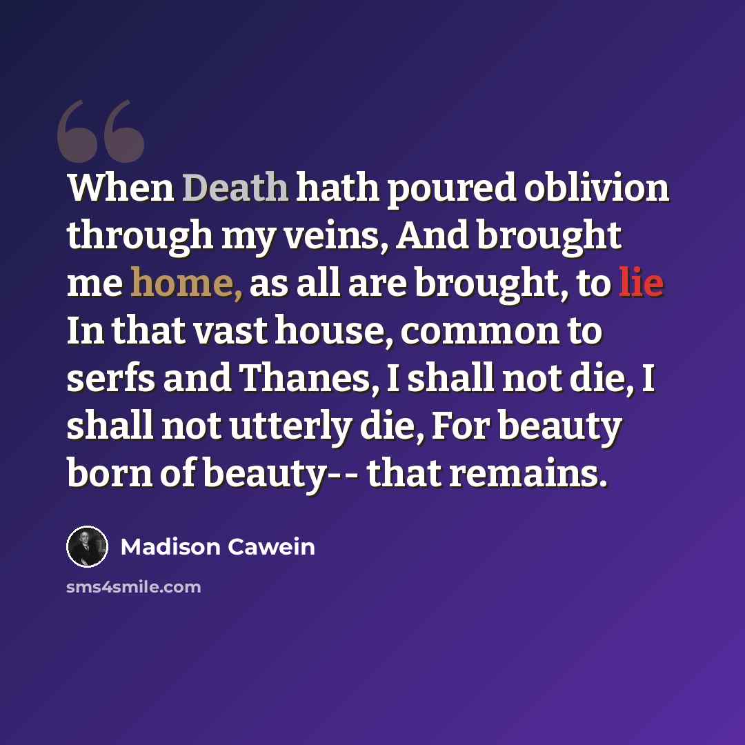 “When Death hath poured oblivion through my veins, And brought me home, as all are brought, to lie In that vast house, common to serfs and Thanes, I shall not die, I shall not utterly die, For beauty born of beauty-- that remains.” quote by Madison Cawein