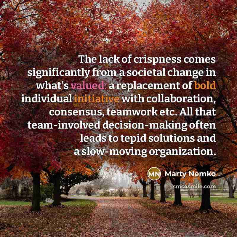 “The lack of crispness comes significantly from a societal change in what's valued: a replacement of bold individual initiative with collaboration, consensus, teamwork etc. All that team-involved decision-making often leads to tepid solutions and a slow-moving organization.” quote by Marty Nemko