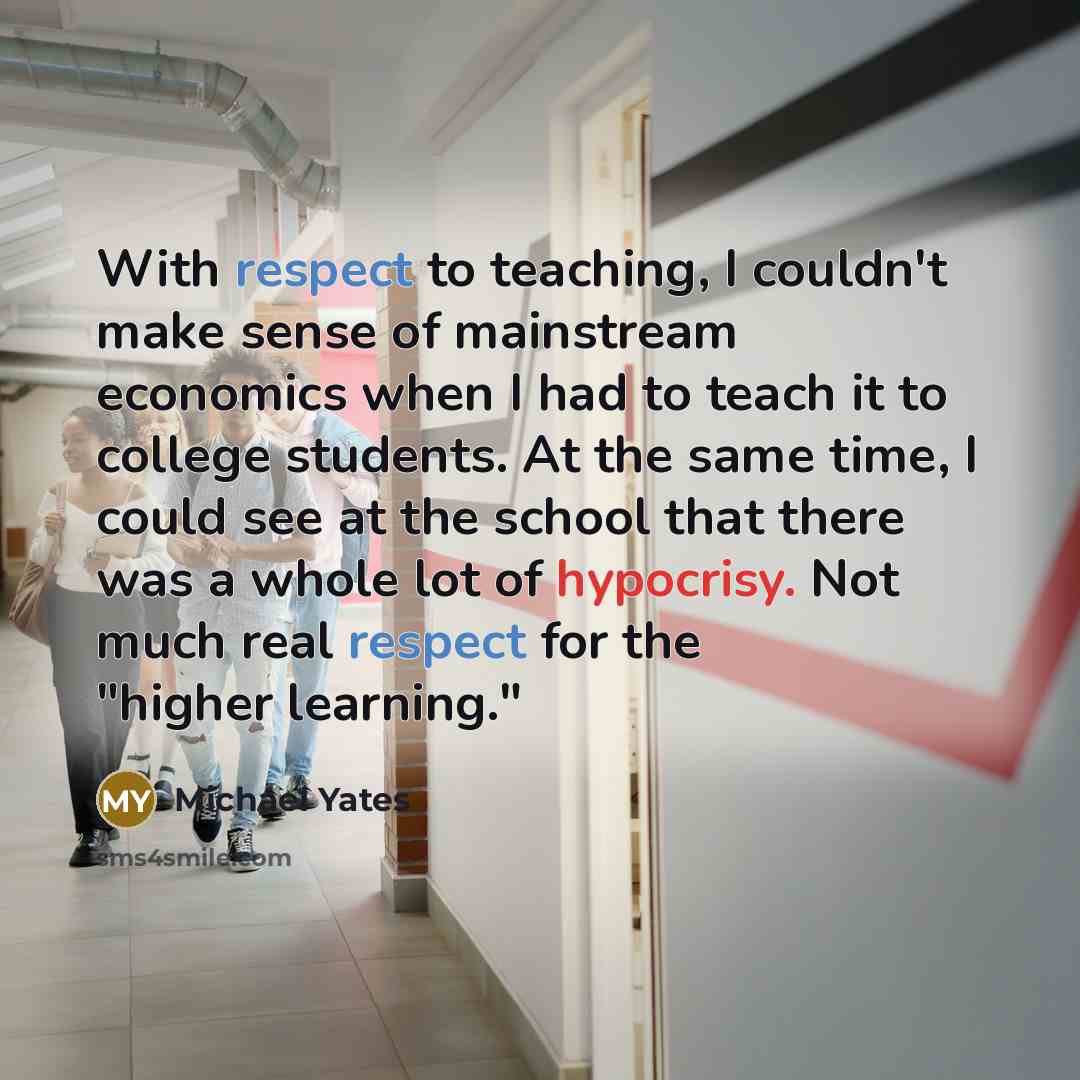 “With respect to teaching, I couldn't make sense of mainstream economics when I had to teach it to college students. At the same time, I could see at the school that there was a whole lot of hypocrisy. Not much real respect for the "higher learning."” quote by Michael Yates