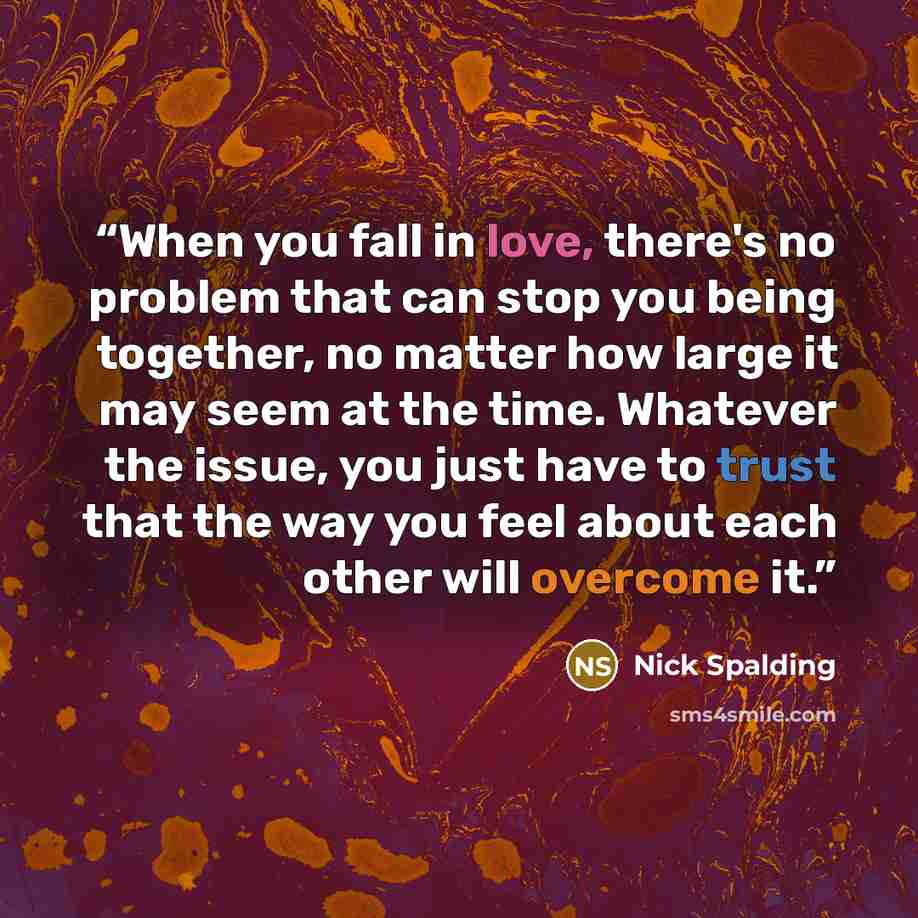 “When you fall in love, there's no problem that can stop you being together, no matter how large it may seem at the time. Whatever the issue, you just have to trust that the way you feel about each other will overcome it.” quote by Nick Spalding