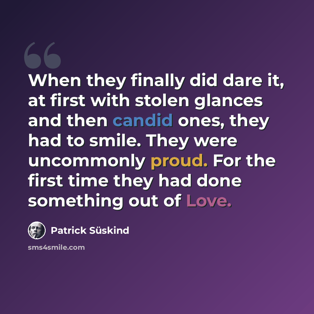 “When they finally did dare it, at first with stolen glances and then candid ones, they had to smile. They were uncommonly proud. For the first time they had done something out of Love.” quote by Patrick Süskind