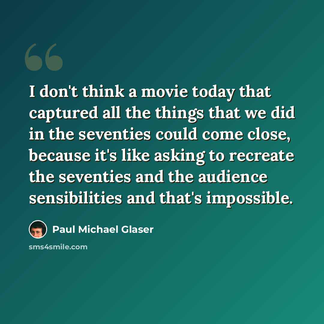 “I don't think a movie today that captured all the things that we did in the seventies could come close, because it's like asking to recreate the seventies and the audience sensibilities and that's impossible.” quote by Paul Michael Glaser