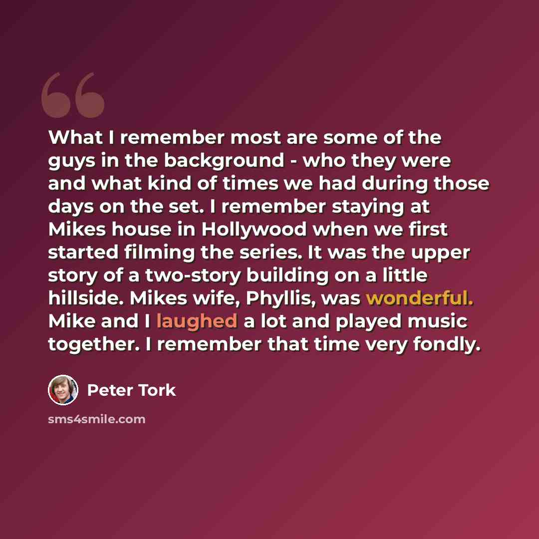 “What I remember most are some of the guys in the background - who they were and what kind of times we had during those days on the set. I remember staying at Mikes house in Hollywood when we first started filming the series. It was the upper story of a two-story building on a little hillside…” quote by Peter Tork