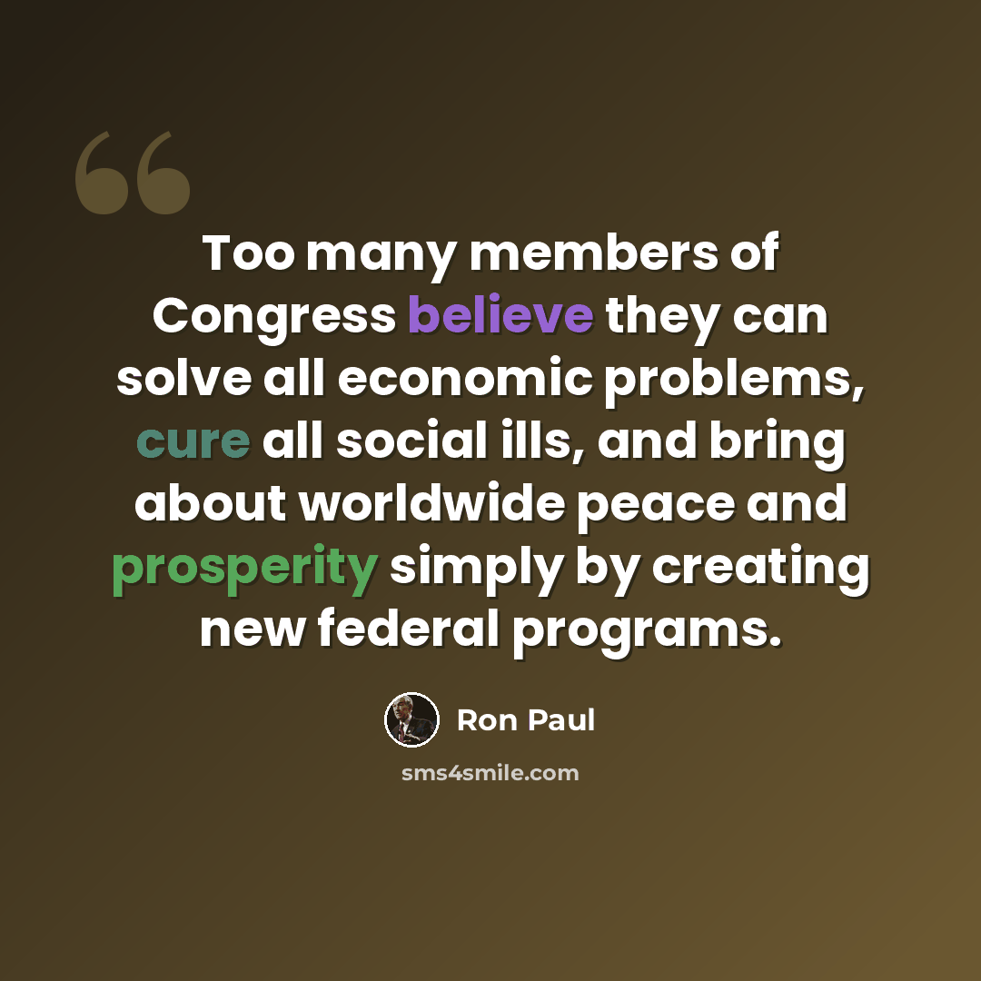 “Too many members of Congress believe they can solve all economic problems, cure all social ills, and bring about worldwide peace and prosperity simply by creating new federal programs.” quote by Ron Paul