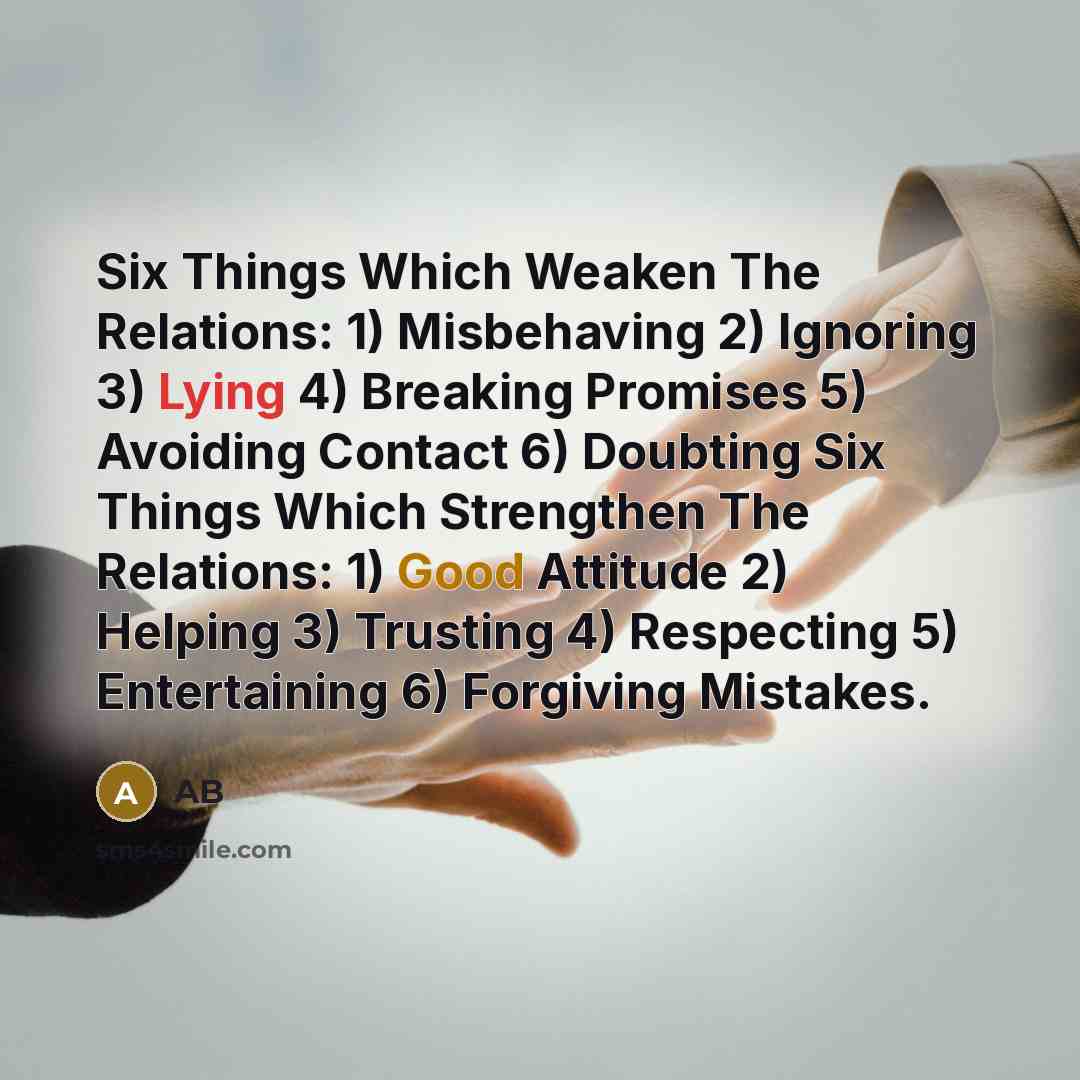“Six Things Which Weaken The Relations: 1) Misbehaving 2) Ignoring 3) Lying 4) Breaking Promises 5) Avoiding Contact 6) Doubting Six Things Which Strengthen The Relations: 1) Good Attitude 2) Helping 3) Trusting 4) Respecting 5) Entertaining 6) Forgiving Mistakes.” quote by AB