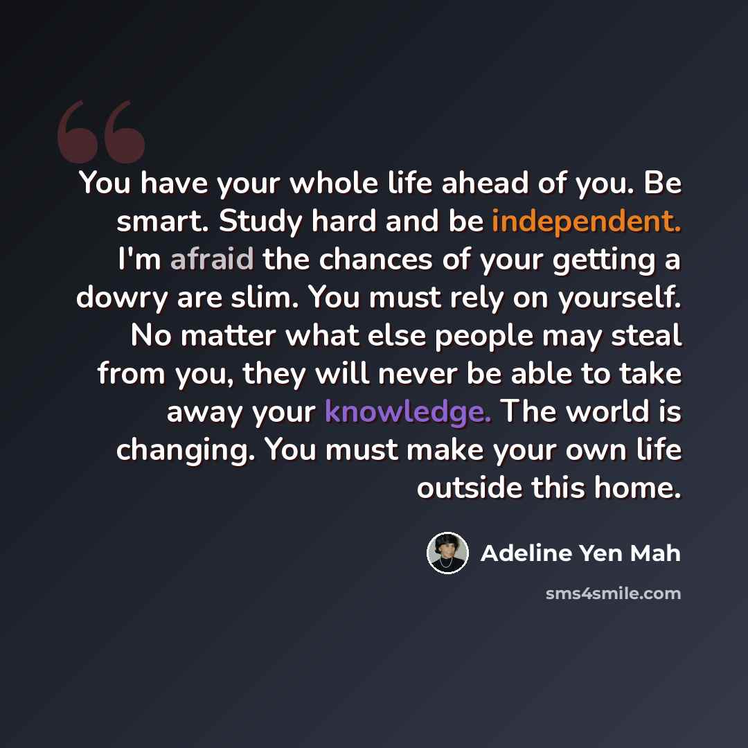 “You have your whole life ahead of you. Be smart. Study hard and be independent. I'm afraid the chances of your getting a dowry are slim. You must rely on yourself. No matter what else people may steal from you, they will never be able to take away your knowledge. The world is changing. You must…” quote by Adeline Yen Mah