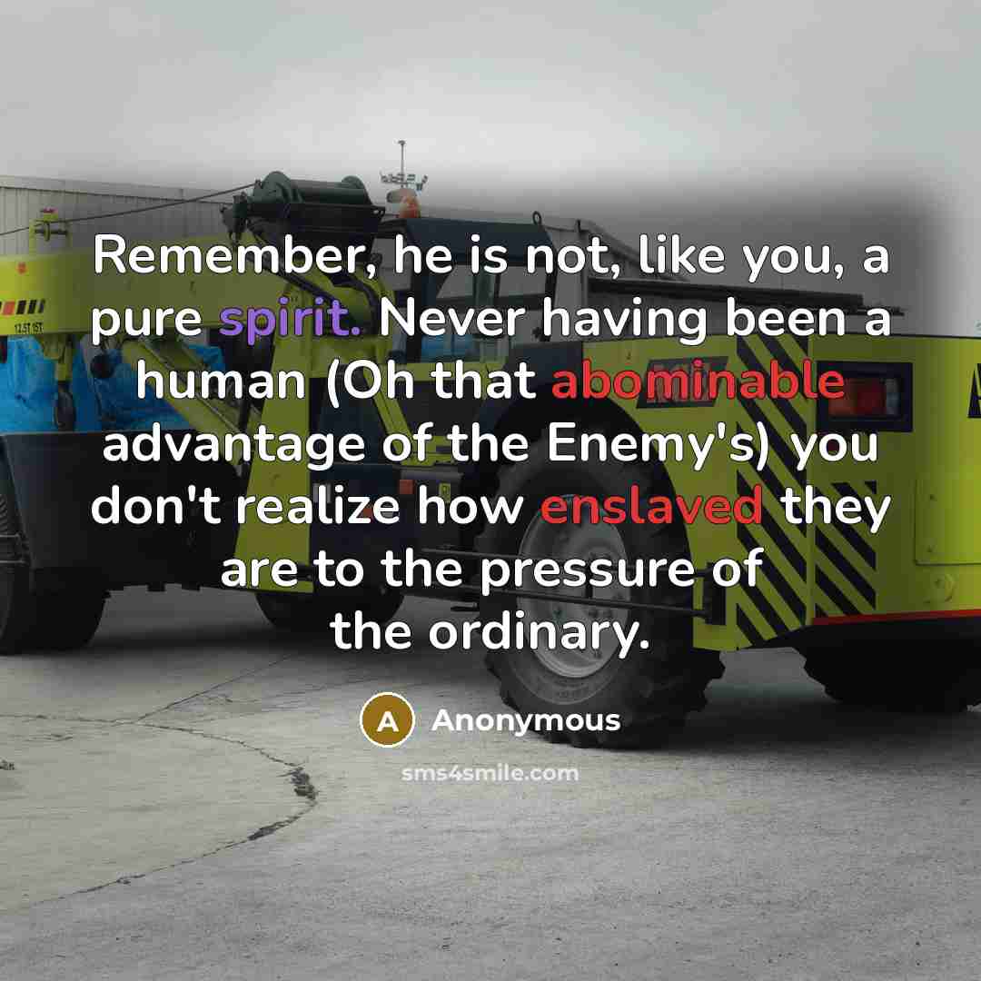 “Remember, he is not, like you, a pure spirit. Never having been a human (Oh that abominable advantage of the Enemy's) you don't realize how enslaved they are to the pressure of the ordinary.” quote by Anonymous