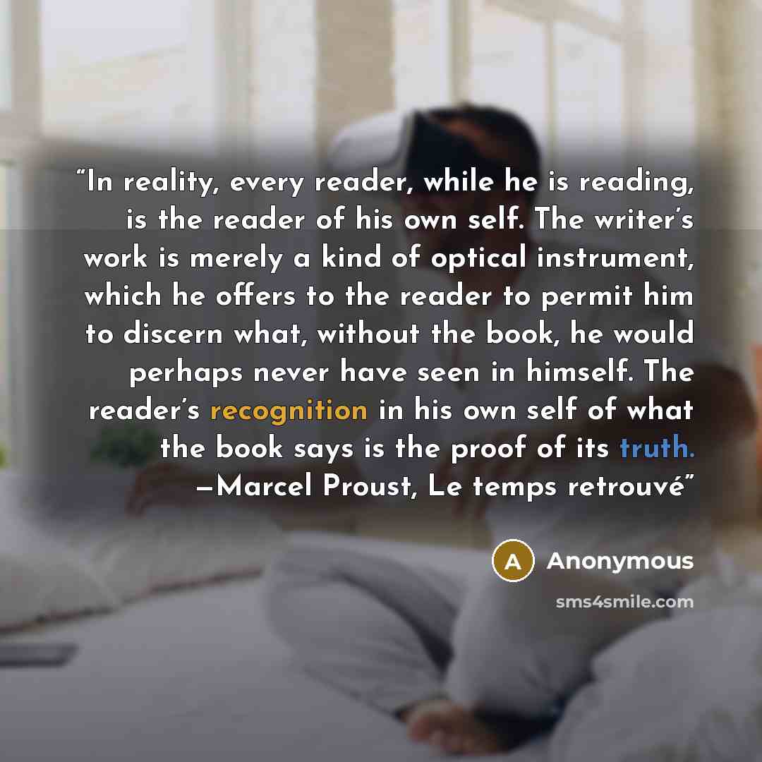 “In reality, every reader, while he is reading, is the reader of his own self. The writer’s work is merely a kind of optical instrument, which he offers to the reader to permit him to discern what, without the book, he would perhaps never have seen in himself. The reader’s recognition in his own…” quote by Anonymous