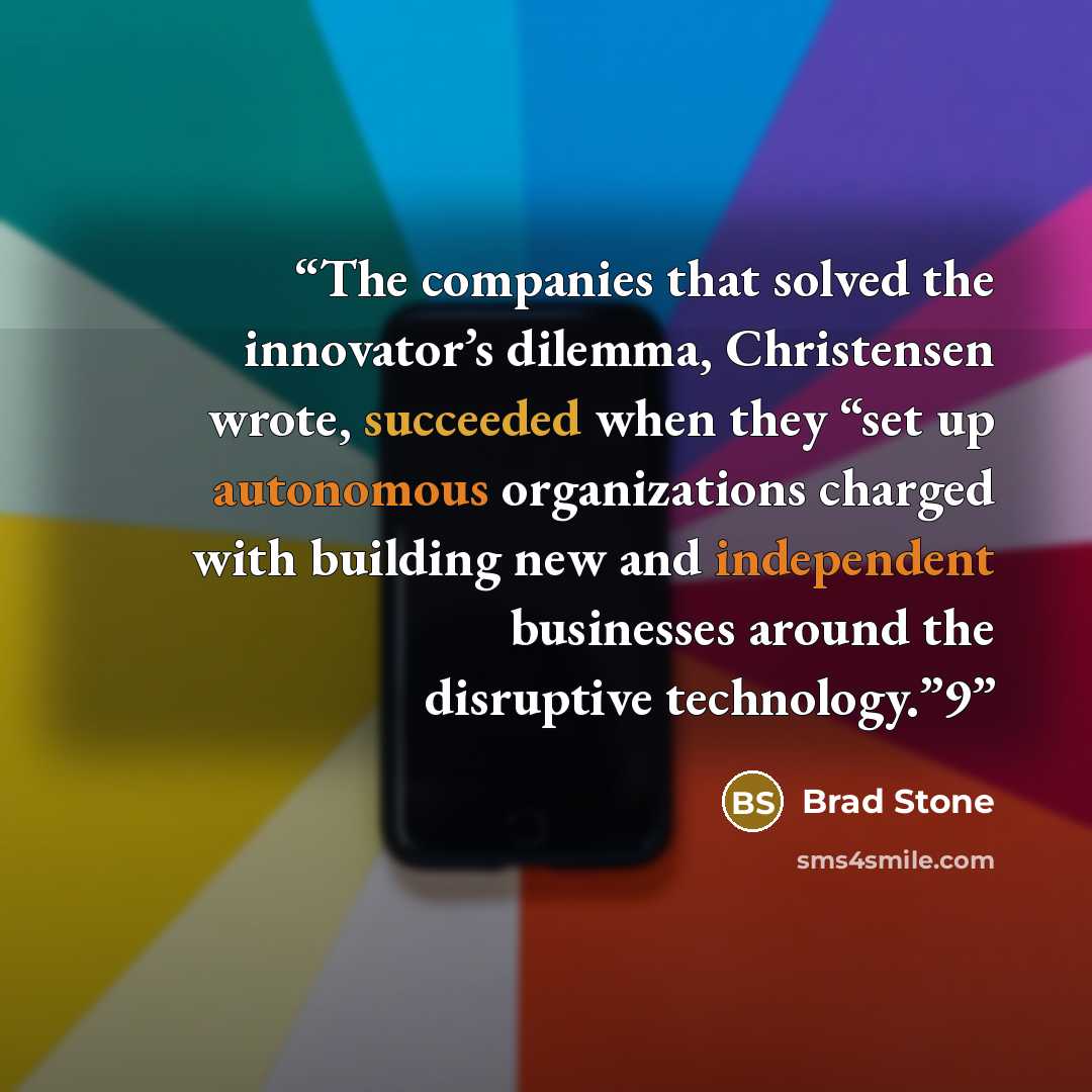 “The companies that solved the innovator’s dilemma, Christensen wrote, succeeded when they “set up autonomous organizations charged with building new and independent businesses around the disruptive technology.”9” quote by Brad Stone