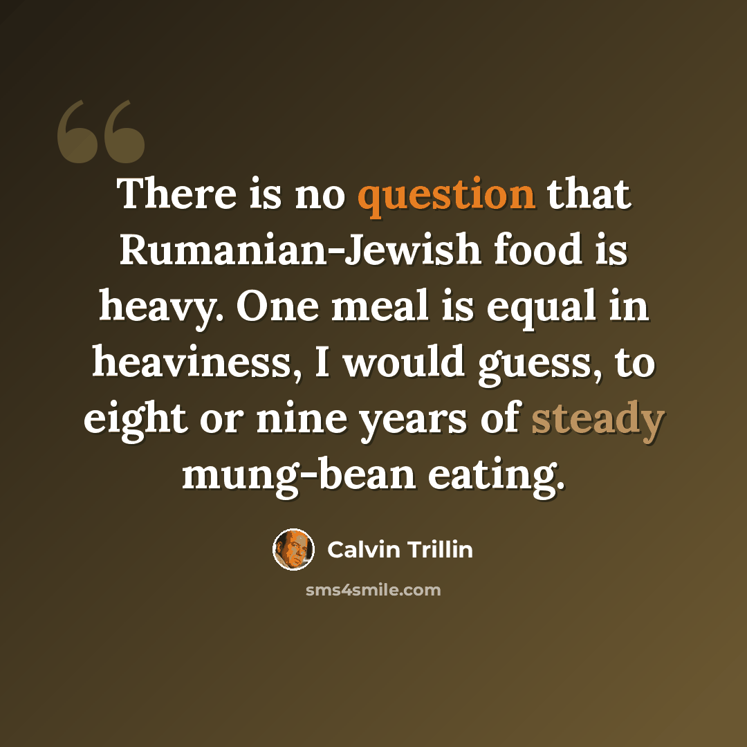 “There is no question that Rumanian-Jewish food is heavy. One meal is equal in heaviness, I would guess, to eight or nine years of steady mung-bean eating.” quote by Calvin Trillin
