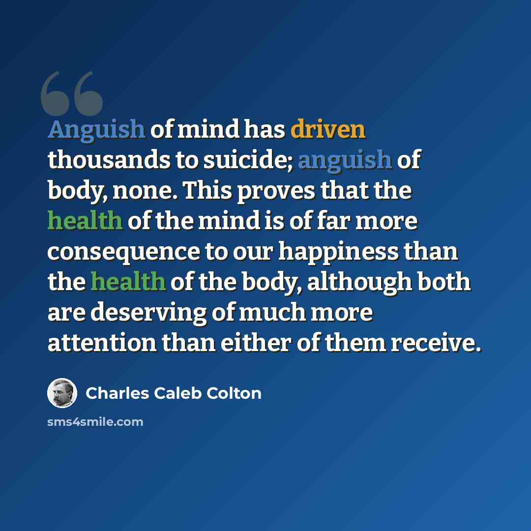 “Anguish of mind has driven thousands to suicide; anguish of body, none. This proves that the health of the mind is of far more consequence to our happiness than the health of the body, although both are deserving of much more attention than either of them receive.” quote by Charles Caleb Colton