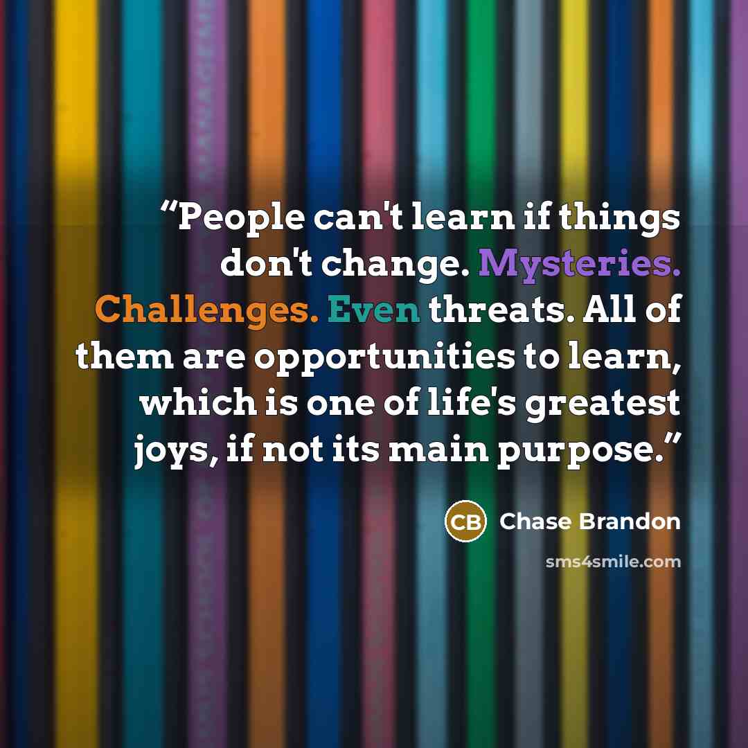 “People can't learn if things don't change. Mysteries. Challenges. Even threats. All of them are opportunities to learn, which is one of life's greatest joys, if not its main purpose.” quote by Chase Brandon