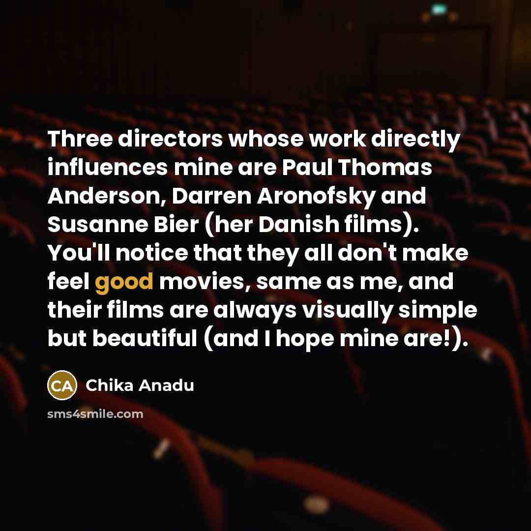 “Three directors whose work directly influences mine are Paul Thomas Anderson, Darren Aronofsky and Susanne Bier (her Danish films). You'll notice that they all don't make feel good movies, same as me, and their films are always visually simple but beautiful (and I hope mine are!).” quote by Chika Anadu