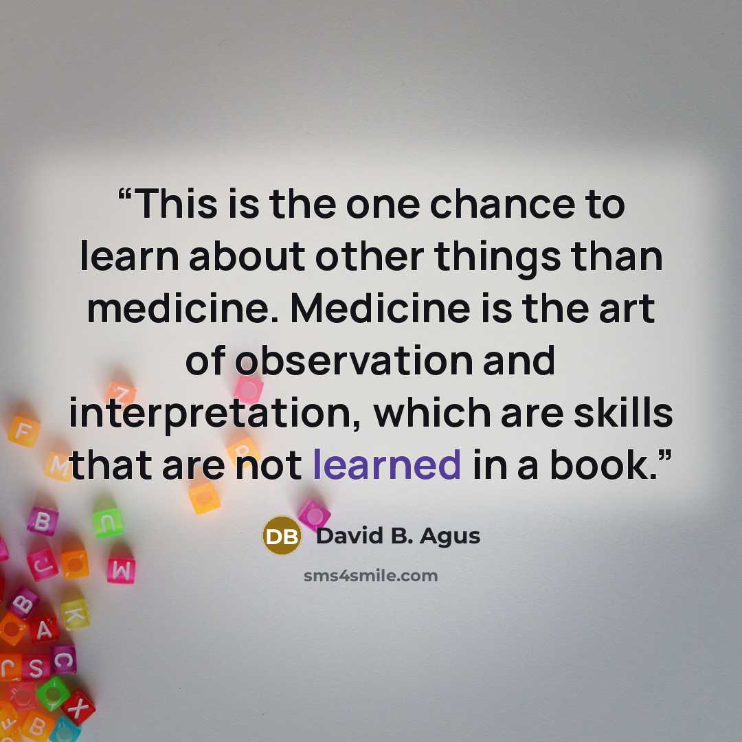 “This is the one chance to learn about other things than medicine. Medicine is the art of observation and interpretation, which are skills that are not learned in a book.” quote by David B. Agus