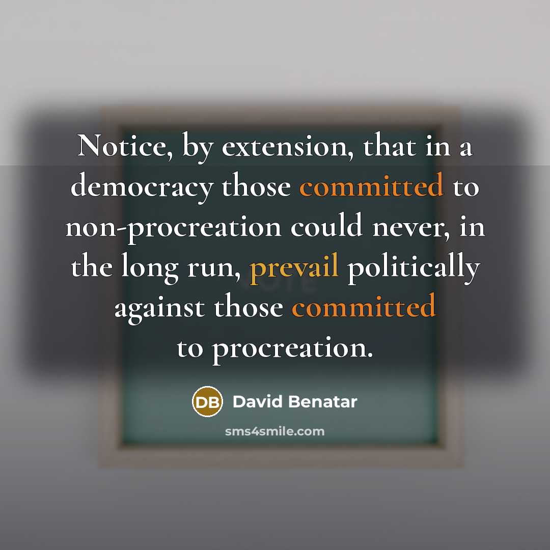 “Notice, by extension, that in a democracy those committed to non-procreation could never, in the long run, prevail politically against those committed to procreation.” quote by David Benatar