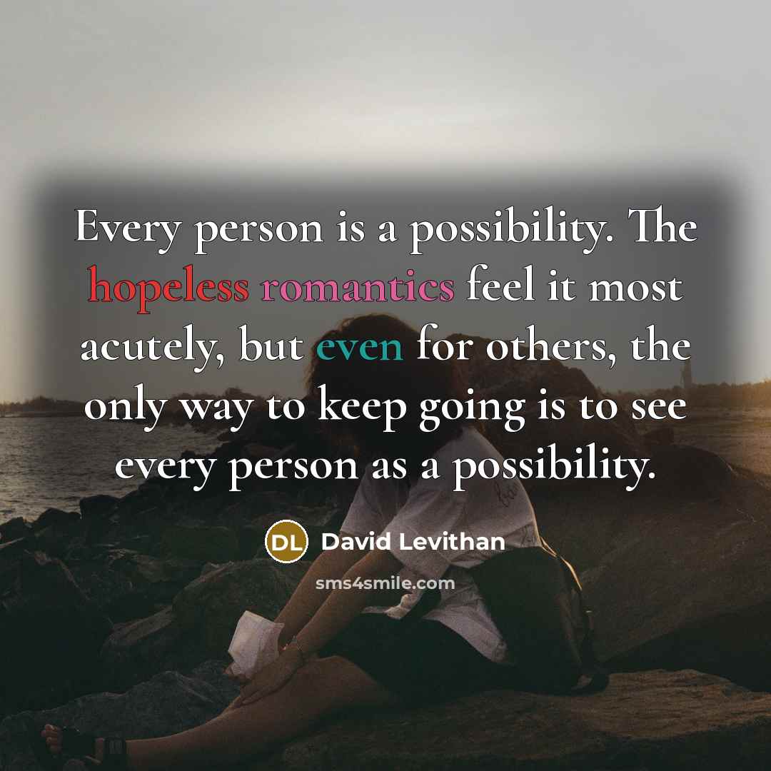 “Every person is a possibility. The hopeless romantics feel it most acutely, but even for others, the only way to keep going is to see every person as a possibility.” quote by David Levithan