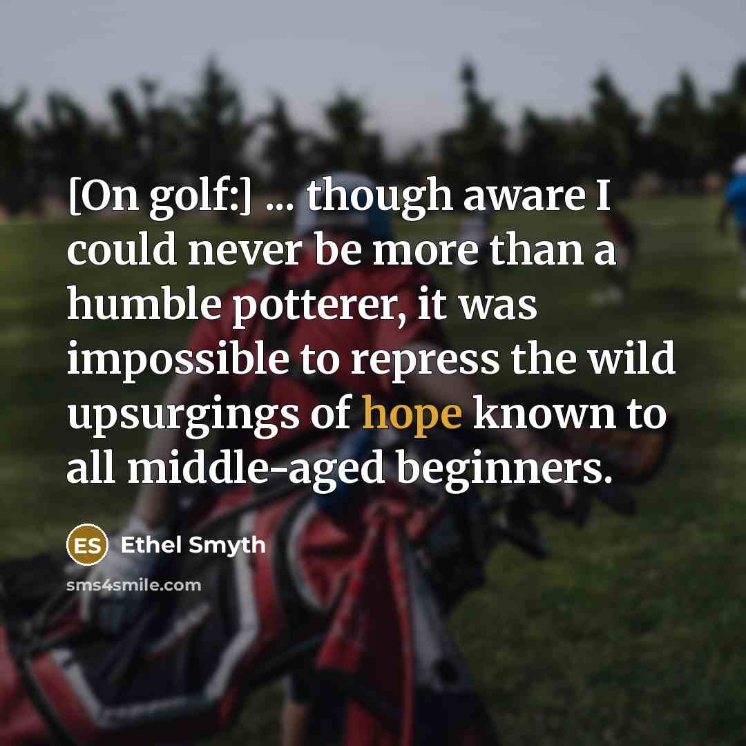 “[On golf:] ... though aware I could never be more than a humble potterer, it was impossible to repress the wild upsurgings of hope known to all middle-aged beginners.” quote by Ethel Smyth