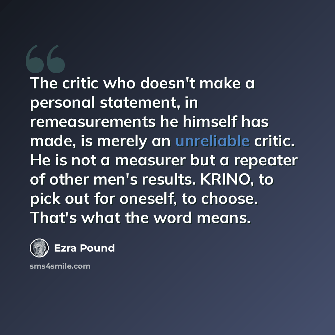 “The critic who doesn't make a personal statement, in remeasurements he himself has made, is merely an unreliable critic. He is not a measurer but a repeater of other men's results. KRINO, to pick out for oneself, to choose. That's what the word means.” quote by Ezra Pound