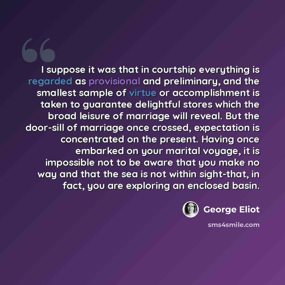“I suppose it was that in courtship everything is regarded as provisional and preliminary, and the smallest sample of virtue or accomplishment is taken to guarantee delightful stores which the broad leisure of marriage will reveal. But the door-sill of marriage once crossed, expectation is…” quote by George Eliot