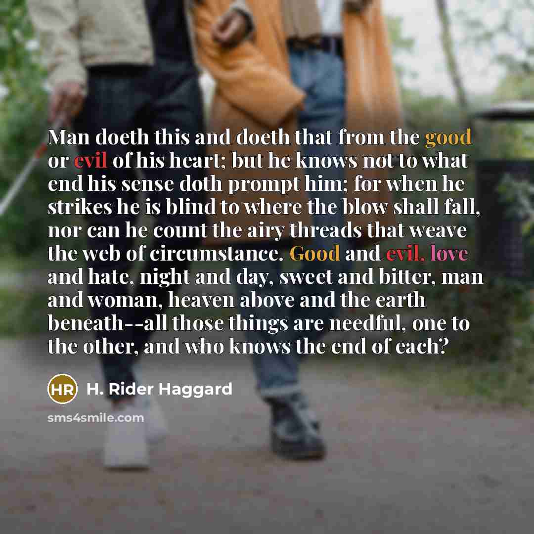 “Man doeth this and doeth that from the good or evil of his heart; but he knows not to what end his sense doth prompt him; for when he strikes he is blind to where the blow shall fall, nor can he count the airy threads that weave the web of circumstance. Good and evil, love and hate, night and day…” quote by H. Rider Haggard