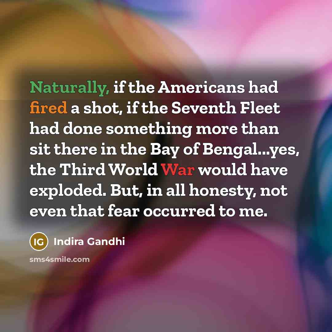 “Naturally, if the Americans had fired a shot, if the Seventh Fleet had done something more than sit there in the Bay of Bengal...yes, the Third World War would have exploded. But, in all honesty, not even that fear occurred to me.” quote by Indira Gandhi