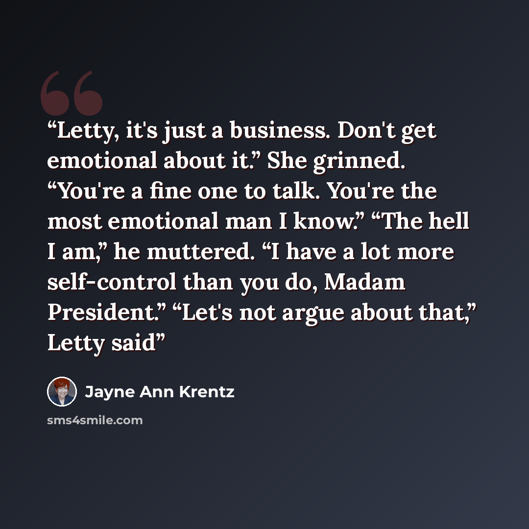 “Letty, it's just a business. Don't get emotional about it.” She grinned. “You're a fine one to talk. You're the most emotional man I know.” “The hell I am,” he muttered. “I have a lot more self-control than you do, Madam President.” “Let's not argue about that,” Letty said” quote by Jayne Ann Krentz