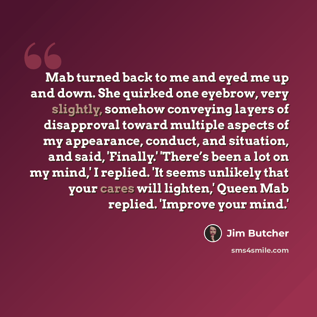 “Mab turned back to me and eyed me up and down. She quirked one eyebrow, very slightly, somehow conveying layers of disapproval toward multiple aspects of my appearance, conduct, and situation, and said, 'Finally.' 'There’s been a lot on my mind,' I replied. 'It seems unlikely that your cares will…” quote by Jim Butcher