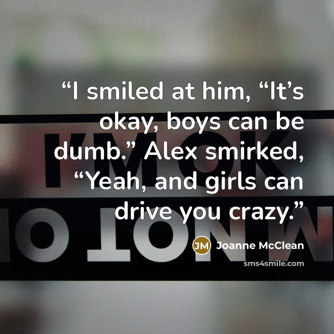 “I smiled at him, “It’s okay, boys can be dumb.” Alex smirked, “Yeah, and girls can drive you crazy.” quote by Joanne McClean