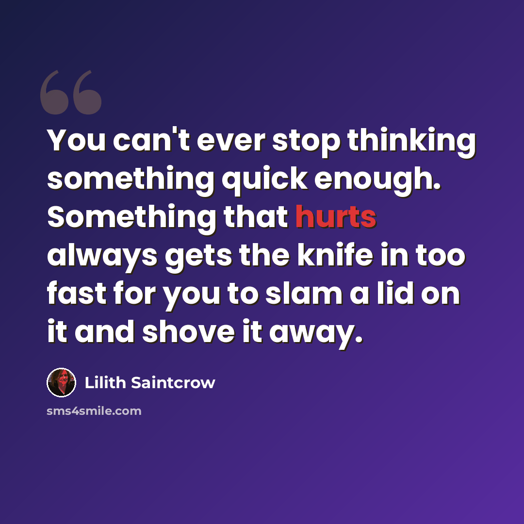 “You can't ever stop thinking something quick enough. Something that hurts always gets the knife in too fast for you to slam a lid on it and shove it away.” quote by Lilith Saintcrow