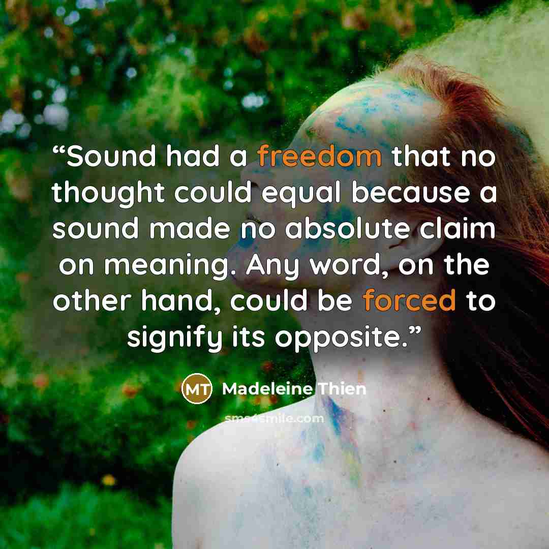 “Sound had a freedom that no thought could equal because a sound made no absolute claim on meaning. Any word, on the other hand, could be forced to signify its opposite.” quote by Madeleine Thien