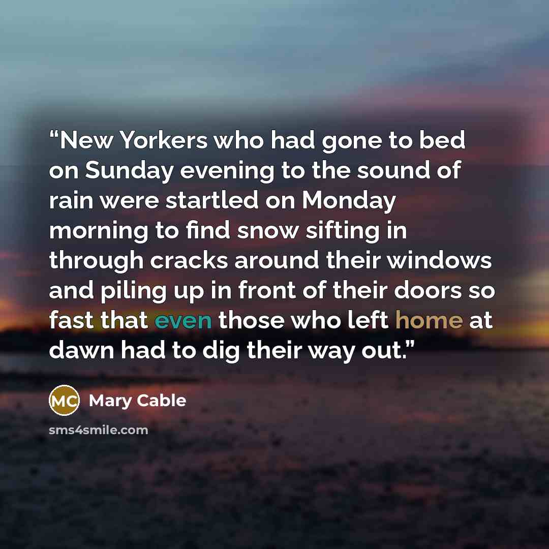 “New Yorkers who had gone to bed on Sunday evening to the sound of rain were startled on Monday morning to find snow sifting in through cracks around their windows and piling up in front of their doors so fast that even those who left home at dawn had to dig their way out.” quote by Mary Cable