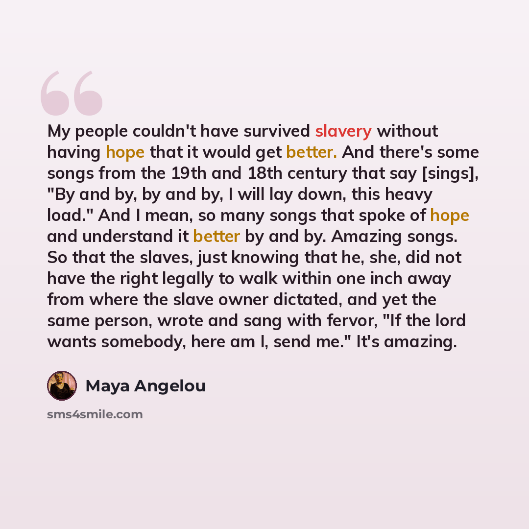 “My people couldn't have survived slavery without having hope that it would get better. And there's some songs from the 19th and 18th century that say [sings], "By and by, by and by, I will lay down, this heavy load." And I mean, so many songs that spoke of hope and understand it better by and by…” quote by Maya Angelou