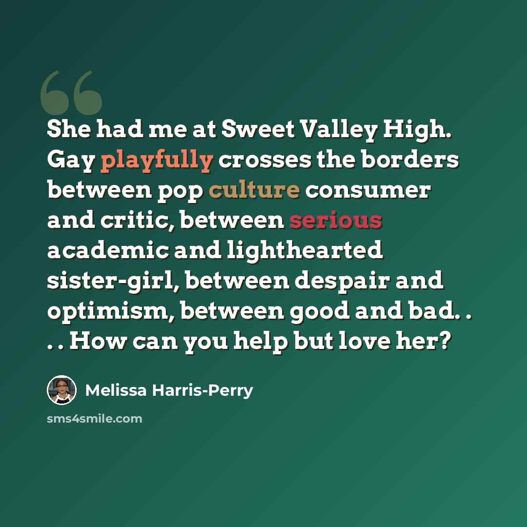 “She had me at Sweet Valley High. Gay playfully crosses the borders between pop culture consumer and critic, between serious academic and lighthearted sister-girl, between despair and optimism, between good and bad. . . . How can you help but love her?” quote by Melissa Harris-Perry