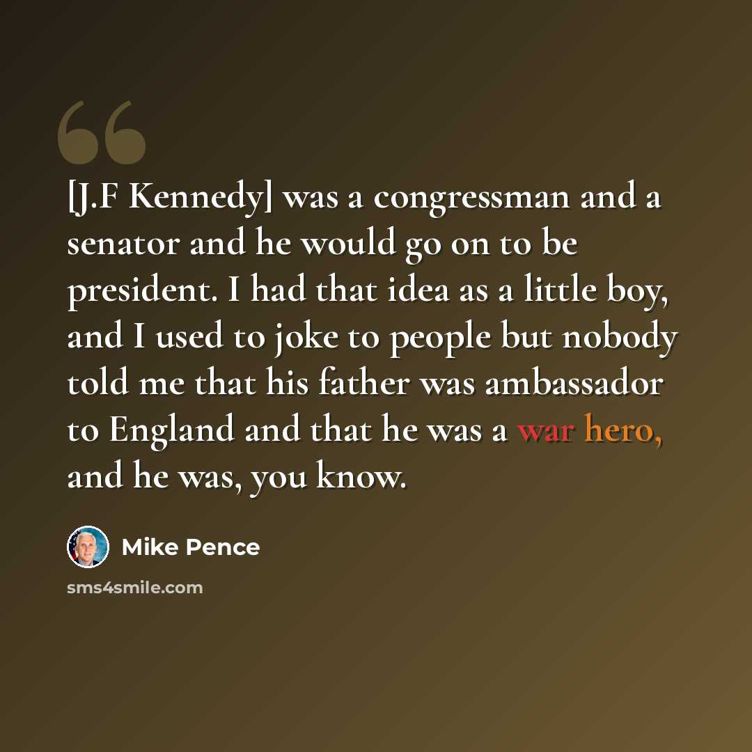 “[J.F Kennedy] was a congressman and a senator and he would go on to be president. I had that idea as a little boy, and I used to joke to people but nobody told me that his father was ambassador to England and that he was a war hero, and he was, you know.” quote by Mike Pence