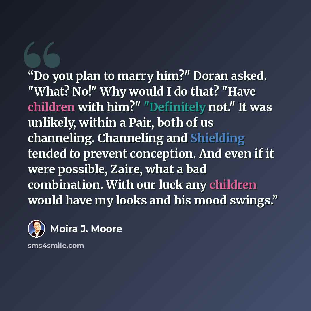 “Do you plan to marry him?" Doran asked. "What? No!" Why would I do that? "Have children with him?" "Definitely not." It was unlikely, within a Pair, both of us channeling. Channeling and Shielding tended to prevent conception. And even if it were possible, Zaire, what a bad combination. With our…” quote by Moira J. Moore