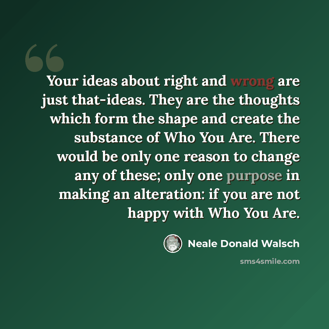 “Your ideas about right and wrong are just that-ideas. They are the thoughts which form the shape and create the substance of Who You Are. There would be only one reason to change any of these; only one purpose in making an alteration: if you are not happy with Who You Are.” quote by Neale Donald Walsch