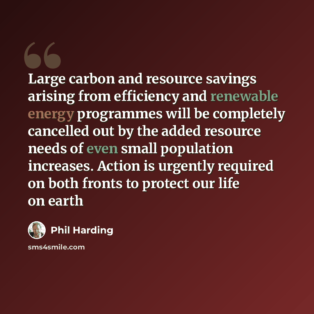 “Large carbon and resource savings arising from efficiency and renewable energy programmes will be completely cancelled out by the added resource needs of even small population increases. Action is urgently required on both fronts to protect our life on earth” quote by Phil Harding